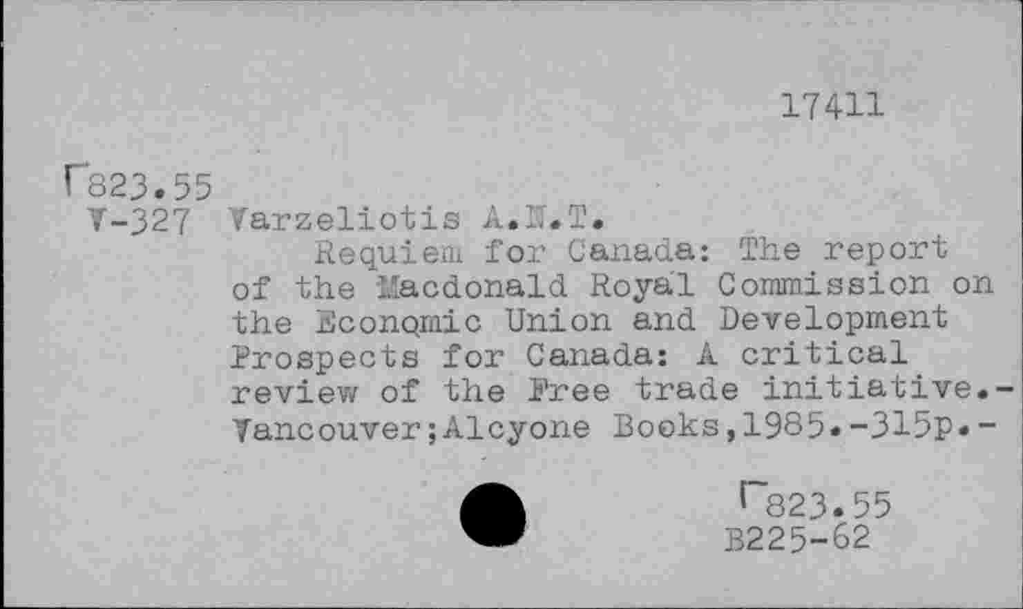 ﻿17411
r823.55
T-327 Tarzeliotis A.U.T.
Requiem for Canada: The report of the Macdonald Royal Commission on the Econqmic Union and Development Prospects for Canada: A critical review of the Free trade initiative.-Vancouver ;Alcyone Books,1985»-315p«~
r823.55
B225-62